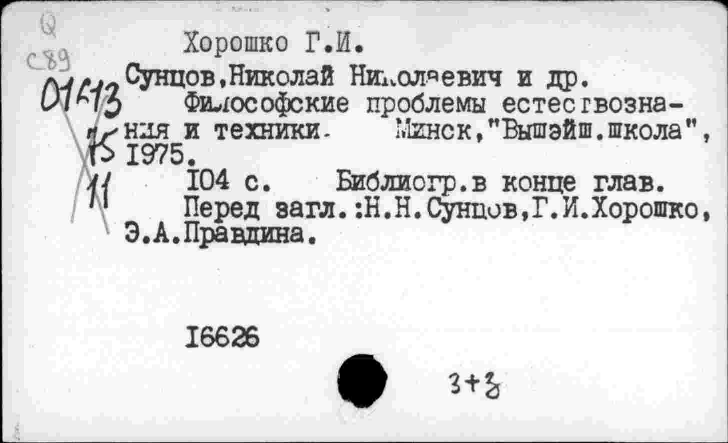 ﻿Хорошио Г.И.
Сунцов,Николай Николаевич и др.
Минск, "Вышэйш. школа ’’, Библиогр.в конце глав.
сед
луд.-нунция»пикилаи лих^ол’-'евич и др.
Философские проблемы естесгвозна-лхндя и техники. Минс к,’’Вышэйш. школа", Р 1975.
у/ 104 с. Библиогр.в конце глав.
п Перед эагл.:Н.Н.Сунцов,?.И.Хорошко, Э.А.Правдина.
16626